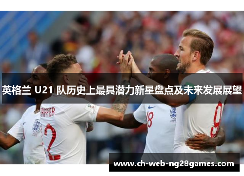 英格兰 U21 队历史上最具潜力新星盘点及未来发展展望