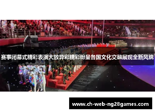 赛事闭幕式精彩表演大放异彩精彩纷呈各国文化交融展现全新风貌
