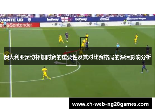 澳大利亚足协杯加时赛的重要性及其对比赛格局的深远影响分析