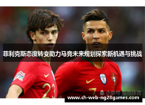 菲利克斯态度转变助力马竞未来规划探索新机遇与挑战 菲利克斯态度转变助力马竞未来规划探索新机遇与挑战