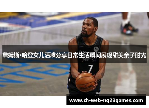 詹姆斯·哈登女儿活泼分享日常生活瞬间展现甜美亲子时光