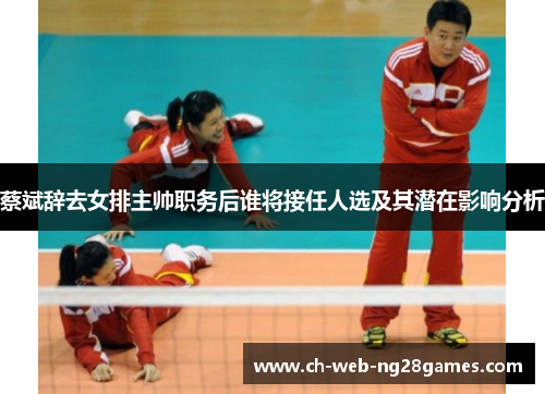 蔡斌辞去女排主帅职务后谁将接任人选及其潜在影响分析