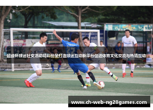 超级杯球迷社交活动精彩纷呈打造球迷互动新平台促进体育文化交流与热情互动 超级杯球迷社交活动精彩纷呈打造球迷互动新平台促进体育文化交流与热情互动