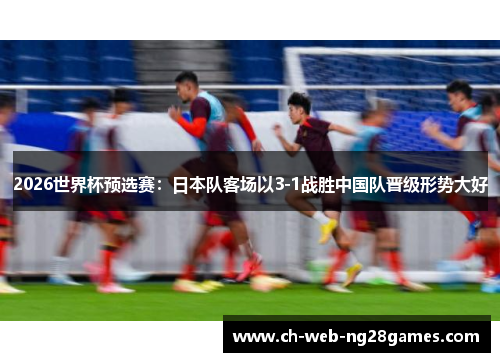2026世界杯预选赛:日本队客场以3-1战胜中国队晋级形势大好 2026世界杯预选赛:日本队客场以3-1战胜中国队晋级形势大好