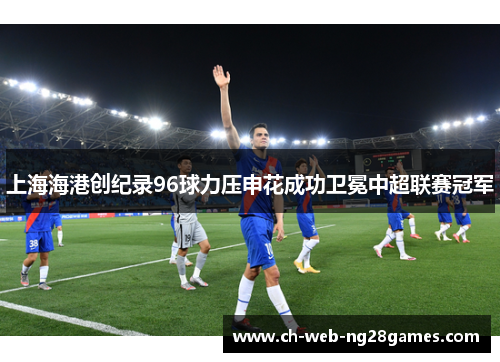 上海海港创纪录96球力压申花成功卫冕中超联赛冠军 上海海港创纪录96球力压申花成功卫冕中超联赛冠军