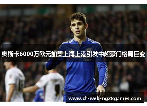 奥斯卡6000万欧元加盟上海上港引发中超豪门格局巨变