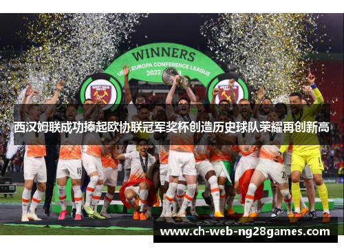 西汉姆联成功捧起欧协联冠军奖杯创造历史球队荣耀再创新高