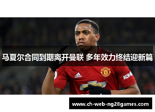 马夏尔合同到期离开曼联 多年效力终结迎新篇